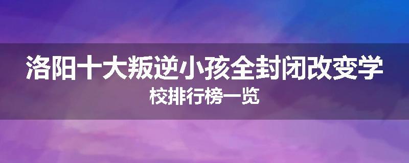洛阳十大叛逆小孩全封闭改变学校排行榜一览