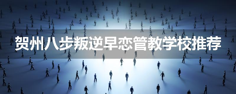 贺州八步叛逆早恋管教学校推荐