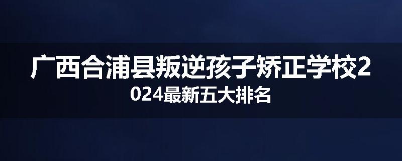 广西合浦县叛逆孩子矫正学校2024最新五大排名