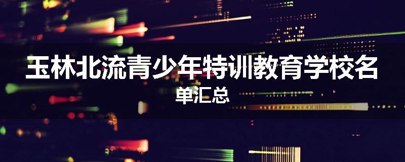 玉林北流青少年特训教育学校名单汇总