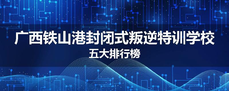 广西铁山港封闭式叛逆特训学校五大排行榜