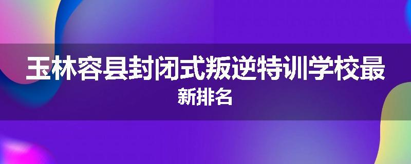 玉林容县封闭式叛逆特训学校最新排名