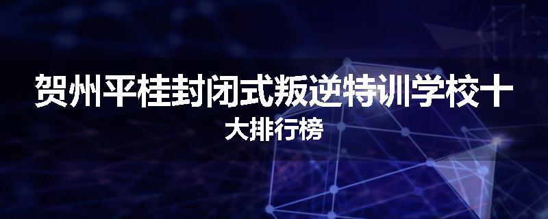 贺州平桂封闭式叛逆特训学校十大排行榜
