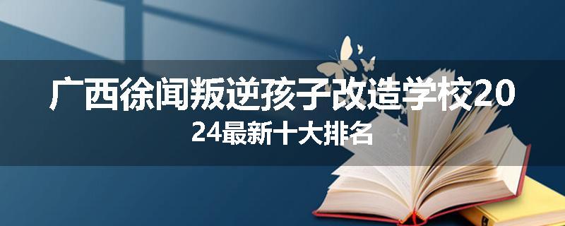 广西徐闻叛逆孩子改造学校2024最新十大排名
