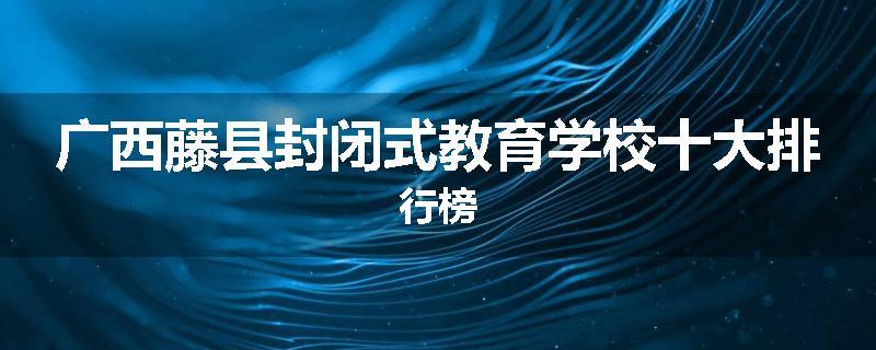 广西藤县封闭式教育学校十大排行榜