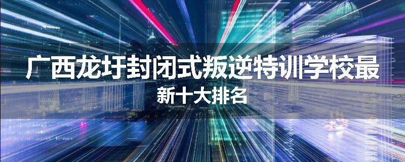 广西龙圩封闭式叛逆特训学校最新十大排名