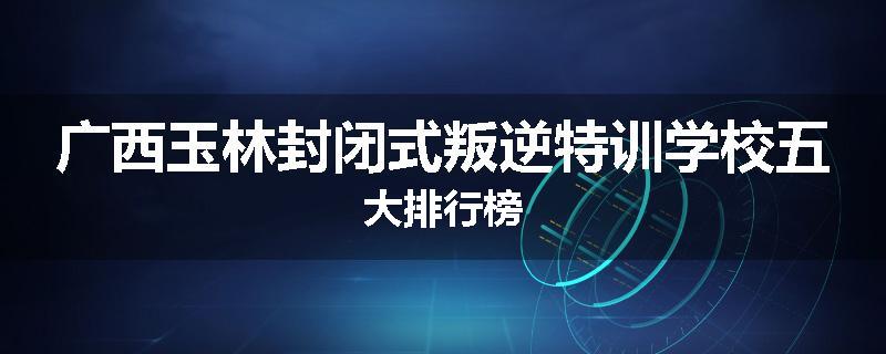 广西玉林封闭式叛逆特训学校五大排行榜