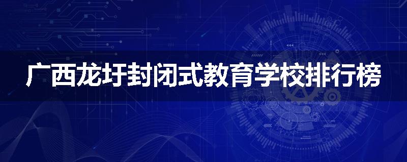 广西龙圩封闭式教育学校排行榜