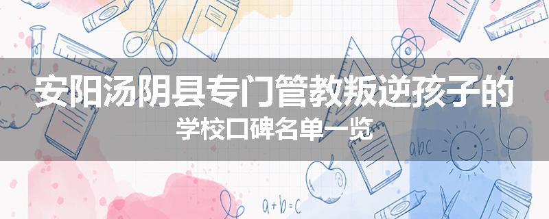 安阳汤阴县专门管教叛逆孩子的学校口碑名单一览