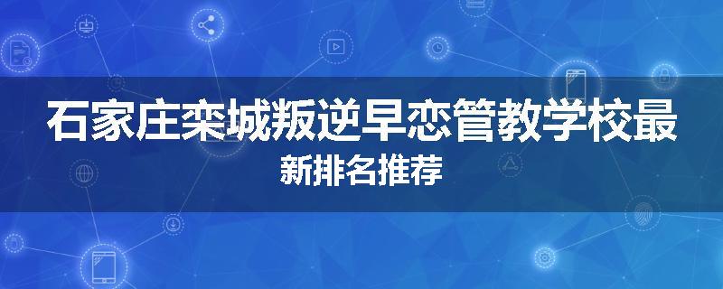 石家庄栾城叛逆早恋管教学校最新排名推荐