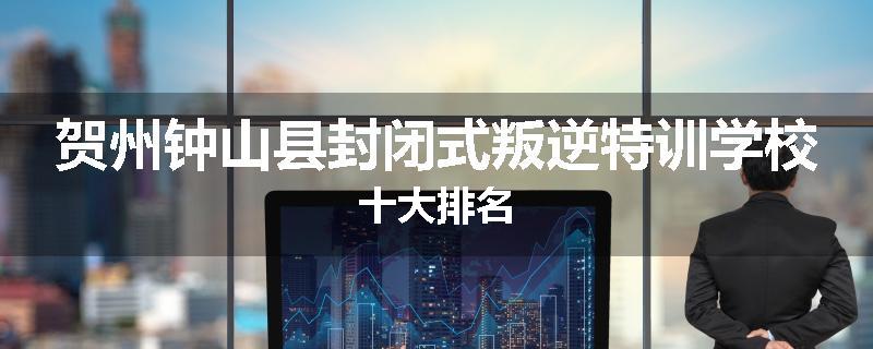 贺州钟山县封闭式叛逆特训学校十大排名