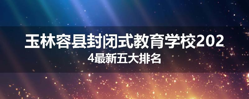 玉林容县封闭式教育学校2024最新五大排名