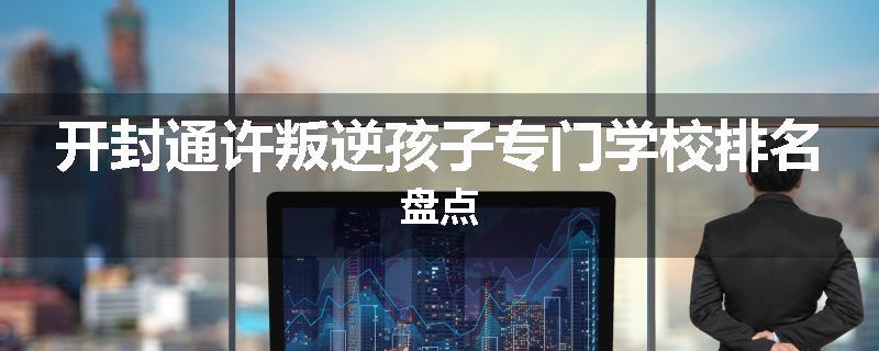 开封通许叛逆孩子专门学校排名盘点