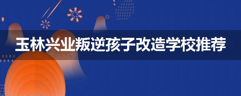 玉林兴业叛逆孩子改造学校推荐