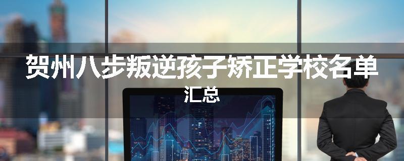 贺州八步叛逆孩子矫正学校名单汇总