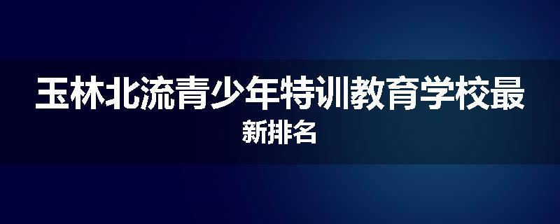 玉林北流青少年特训教育学校最新排名