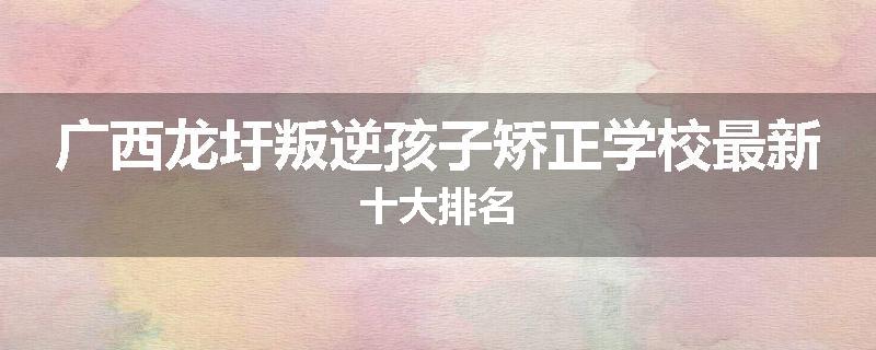 广西龙圩叛逆孩子矫正学校最新十大排名