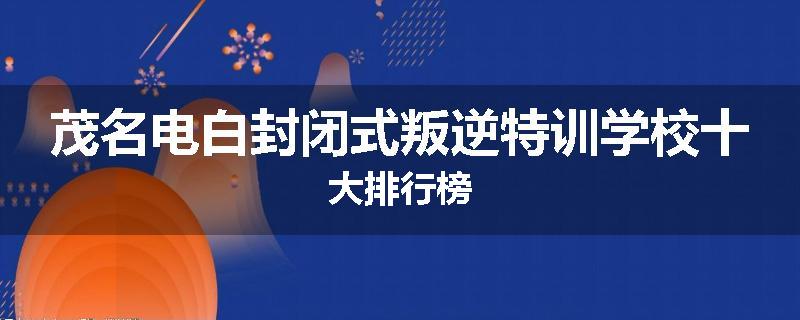 茂名电白封闭式叛逆特训学校十大排行榜