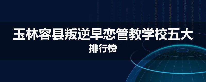 玉林容县叛逆早恋管教学校五大排行榜