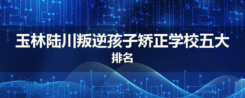 玉林陆川叛逆孩子矫正学校五大排名