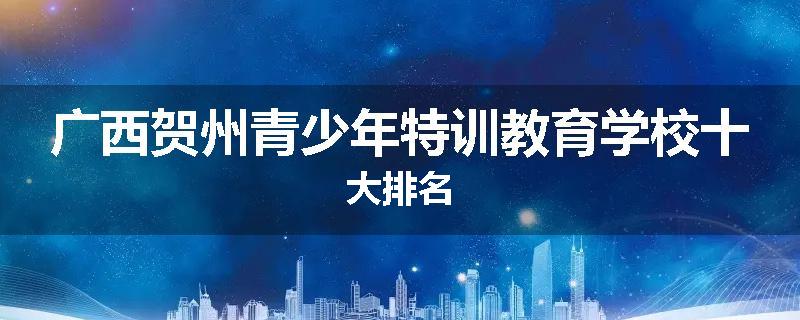 广西贺州青少年特训教育学校十大排名