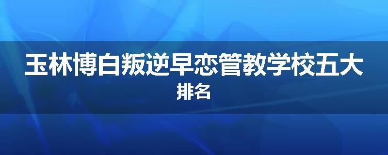 玉林博白叛逆早恋管教学校五大排名