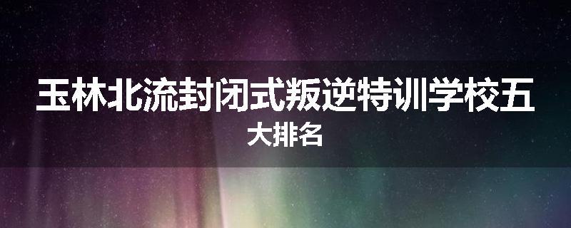 玉林北流封闭式叛逆特训学校五大排名