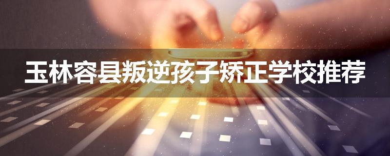 玉林容县叛逆孩子矫正学校推荐