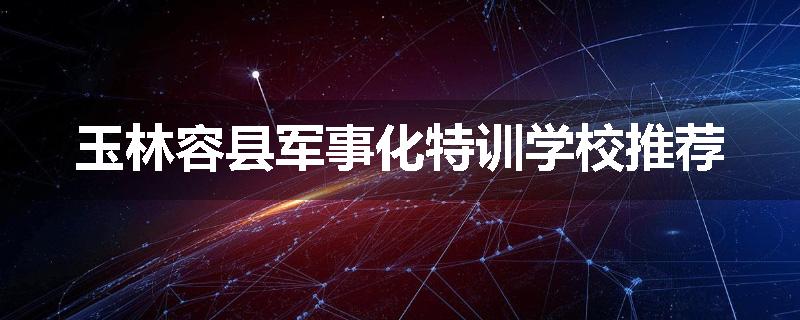 玉林容县军事化特训学校推荐