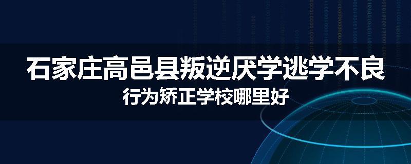 石家庄高邑县叛逆厌学逃学不良行为矫正学校哪里好
