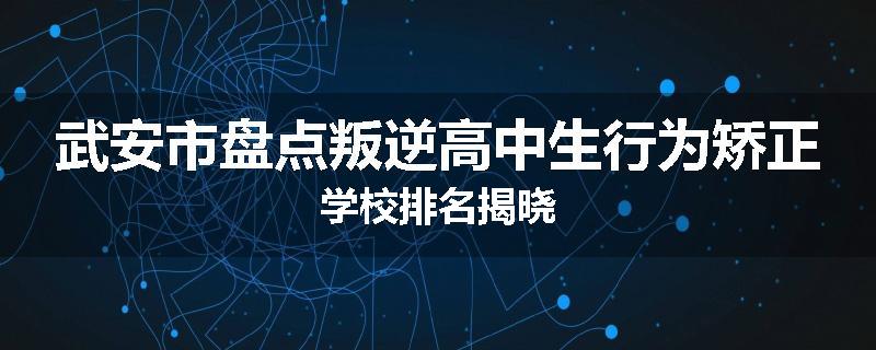 武安市盘点叛逆高中生行为矫正学校排名揭晓