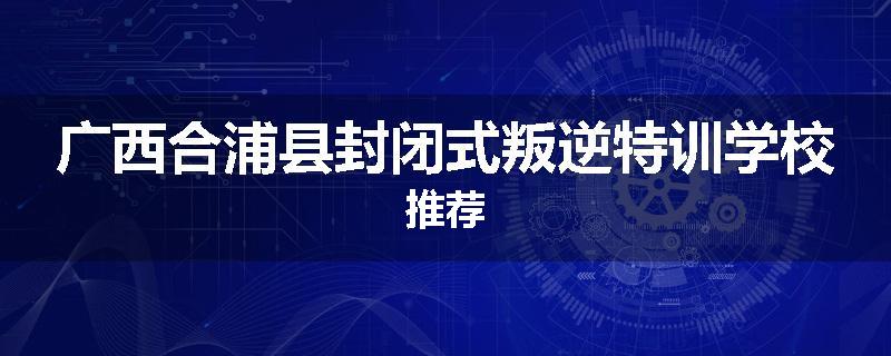 广西合浦县封闭式叛逆特训学校推荐