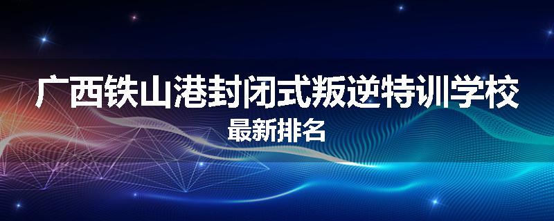 广西铁山港封闭式叛逆特训学校最新排名