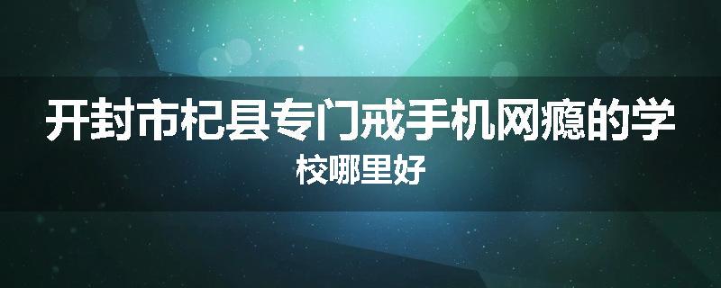 开封市杞县专门戒手机网瘾的学校哪里好