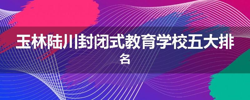 玉林陆川封闭式教育学校五大排名