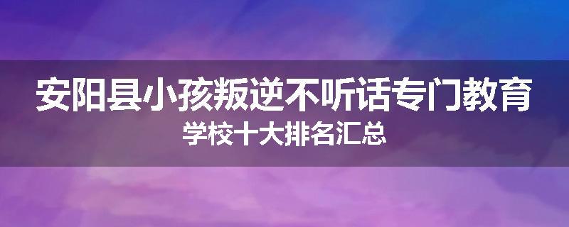 安阳县小孩叛逆不听话专门教育学校十大排名汇总