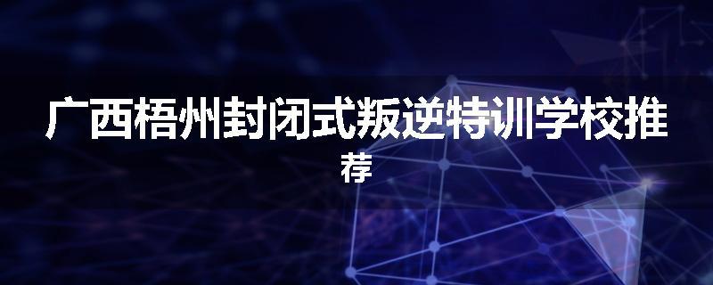 广西梧州封闭式叛逆特训学校推荐