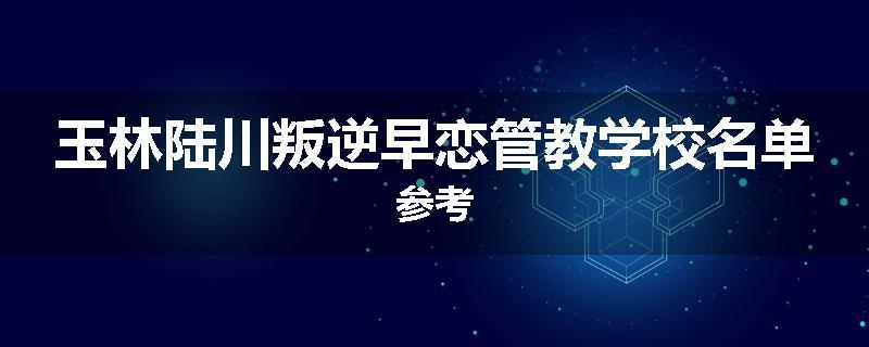 玉林陆川叛逆早恋管教学校名单参考