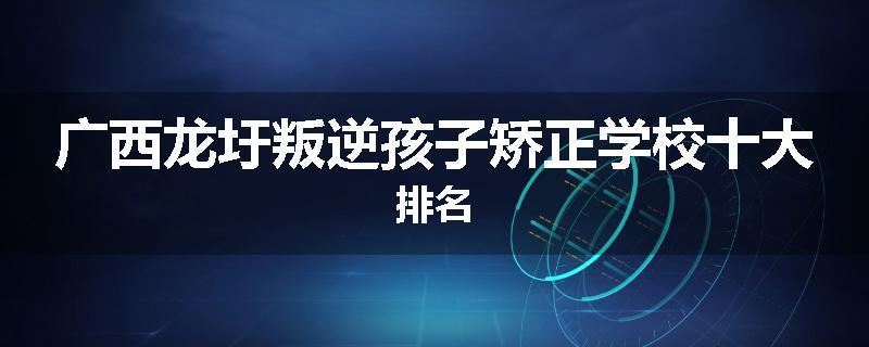 广西龙圩叛逆孩子矫正学校十大排名