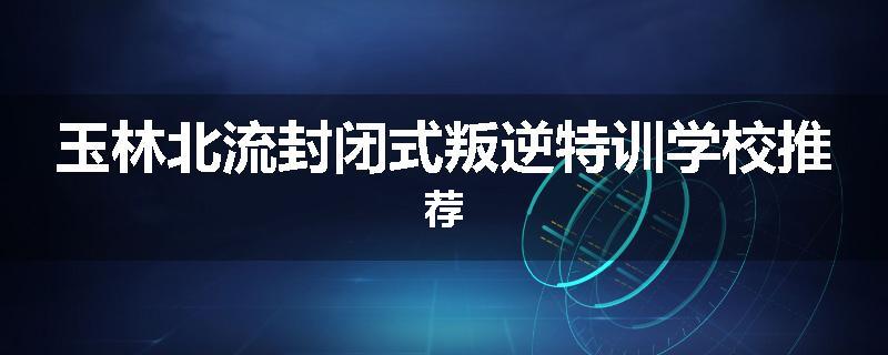 玉林北流封闭式叛逆特训学校推荐