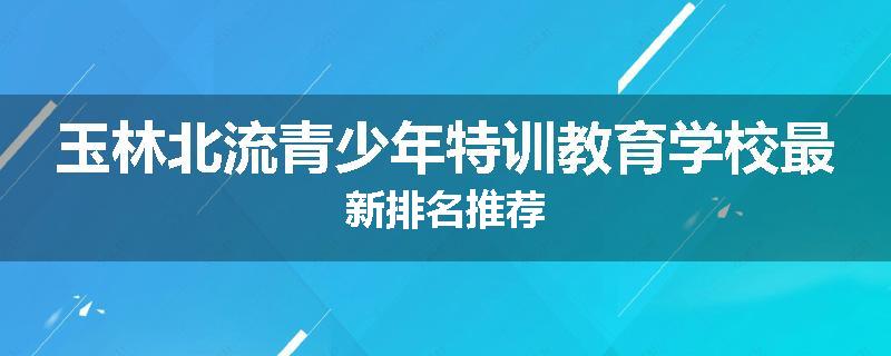 玉林北流青少年特训教育学校最新排名推荐