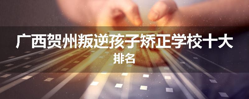 广西贺州叛逆孩子矫正学校十大排名