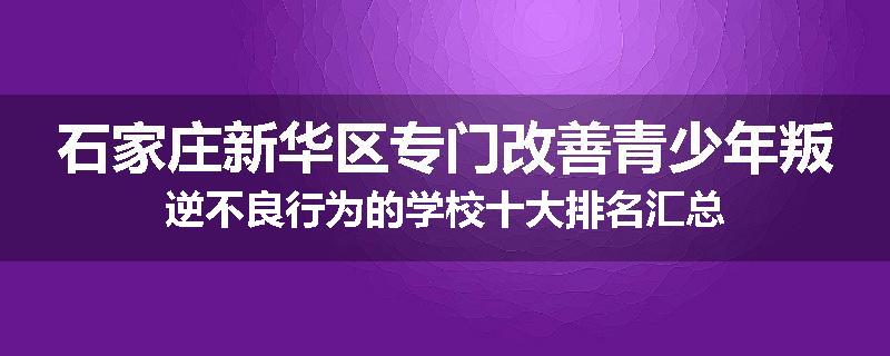 石家庄新华区专门改善青少年叛逆不良行为的学校十大排名汇总