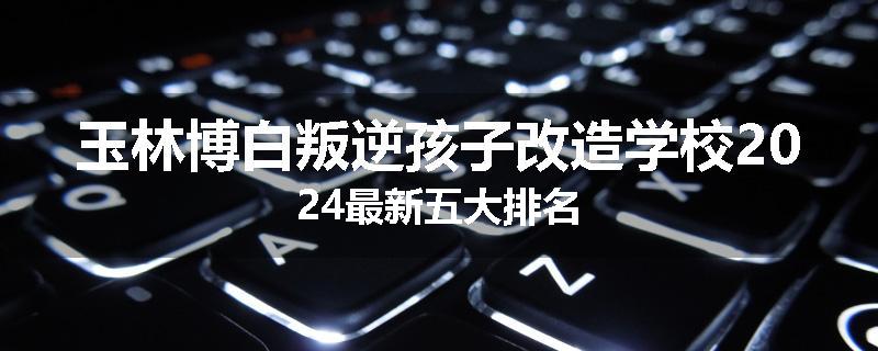 玉林博白叛逆孩子改造学校2024最新五大排名