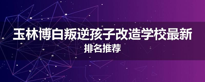 玉林博白叛逆孩子改造学校最新排名推荐