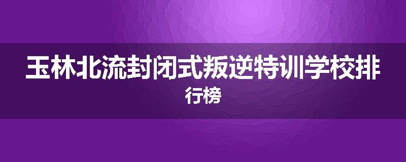 玉林北流封闭式叛逆特训学校排行榜