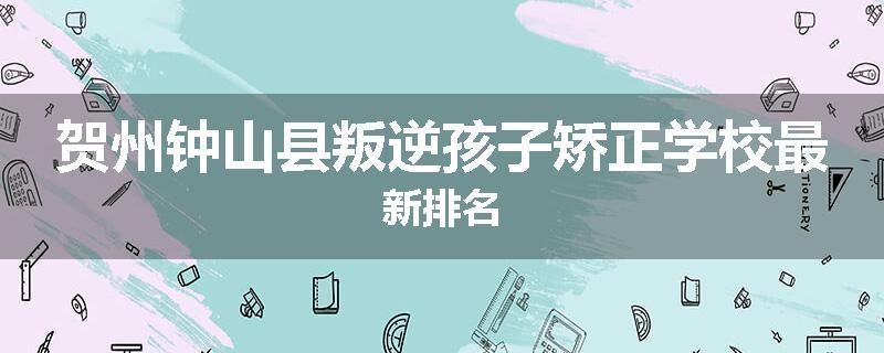 贺州钟山县叛逆孩子矫正学校最新排名