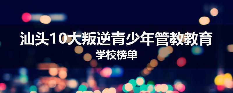 汕头10大叛逆青少年管教教育学校榜单