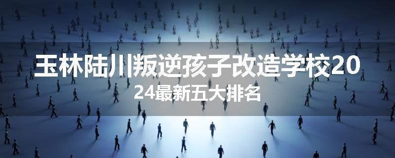 玉林陆川叛逆孩子改造学校2024最新五大排名