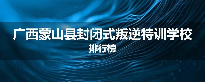 广西蒙山县封闭式叛逆特训学校排行榜